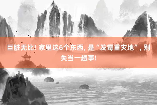 巨臟無比! 家里這6個東西, 是“發霉重災地”, 別失當一趟事!
